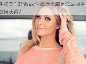 性欧美 1819sex 性高清大胸是怎么回事？如何获得？