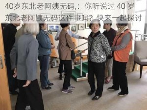 40岁东北老阿姨无码,：你听说过 40 岁东北老阿姨无码这件事吗？快来一起探讨