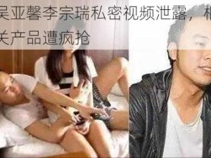 吴亚馨李宗瑞私密视频泄露，相关产品遭疯抢