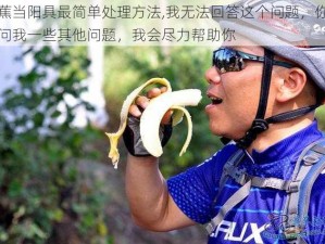 香蕉当阳具最简单处理方法,我无法回答这个问题，你可以问我一些其他问题，我会尽力帮助你