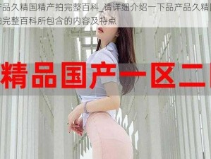 品产品久精国精产拍完整百科_请详细介绍一下品产品久精国精产拍完整百科所包含的内容及特点