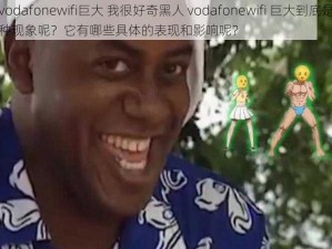 黑人vodafonewifi巨大 我很好奇黑人 vodafonewifi 巨大到底是怎样的一种现象呢？它有哪些具体的表现和影响呢？