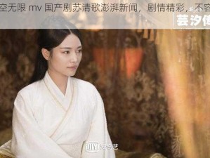 星空无限 mv 国产剧苏清歌澎湃新闻，剧情精彩，不容错过