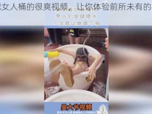 男人把女人桶的很爽视频，让你体验前所未有的极致快感