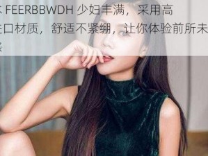 日本 FEERBBWDH 少妇丰满，采用高级进口材质，舒适不紧绷，让你体验前所未有的快感