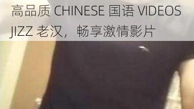 高品质 CHINESE 国语 VIDEOSJIZZ 老汉，畅享激情影片