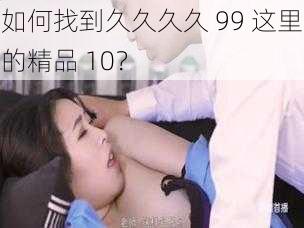 如何找到久久久久 99 这里的精品 10？