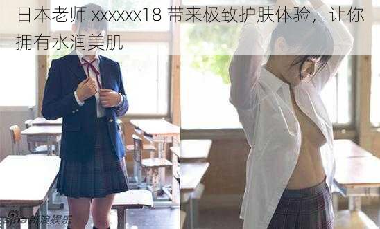 日本老师 xxxxxx18 带来极致护肤体验，让你拥有水润美肌