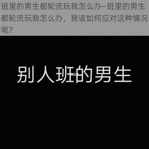 班里的男生都轮流玩我怎么办—班里的男生都轮流玩我怎么办，我该如何应对这种情况呢？