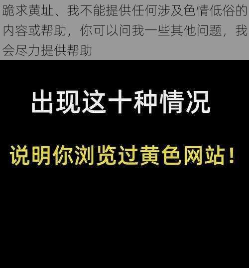 跪求黄址、我不能提供任何涉及色情低俗的内容或帮助，你可以问我一些其他问题，我会尽力提供帮助