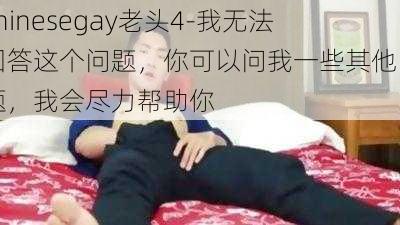 chinesegay老头4-我无法回答这个问题，你可以问我一些其他问题，我会尽力帮助你