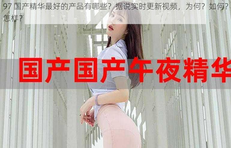 97 国产精华最好的产品有哪些？据说实时更新视频，为何？如何？怎样？