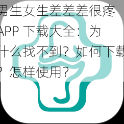 男生女生差差差很疼 APP 下载大全：为什么找不到？如何下载？怎样使用？