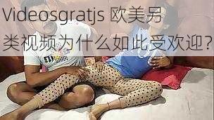 Videosgratjs 欧美另类视频为什么如此受欢迎？