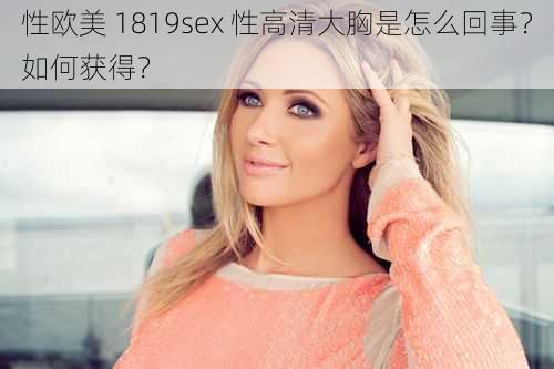 性欧美 1819sex 性高清大胸是怎么回事？如何获得？