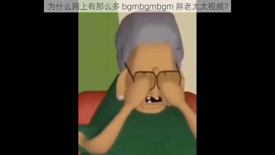 为什么网上有那么多 bgmbgmbgm 胖老太太视频？